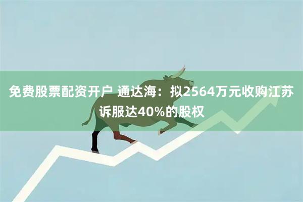 免费股票配资开户 通达海：拟2564万元收购江苏诉服达40%的股权