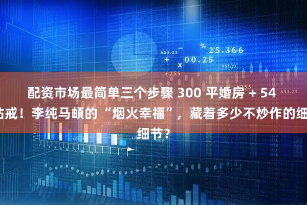 配资市场最简单三个步骤 300 平婚房 + 54 万钻戒！李纯马頔的 “烟火幸福”，藏着多少不炒作的细节？